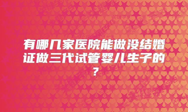 有哪几家医院能做没结婚证做三代试管婴儿生子的？
