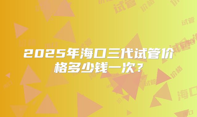 2025年海口三代试管价格多少钱一次?