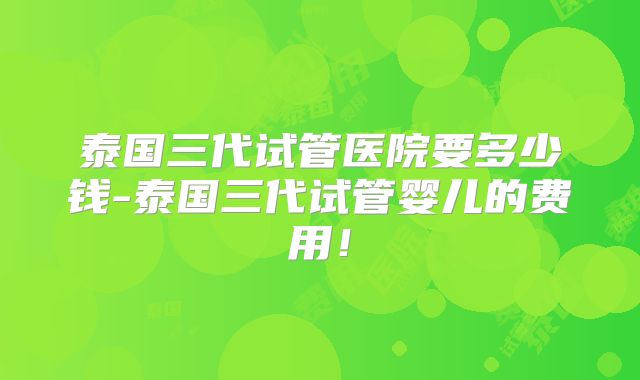 泰国三代试管医院要多少钱-泰国三代试管婴儿的费用！