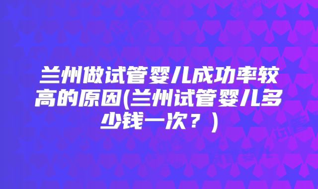 兰州做试管婴儿成功率较高的原因(兰州试管婴儿多少钱一次？)