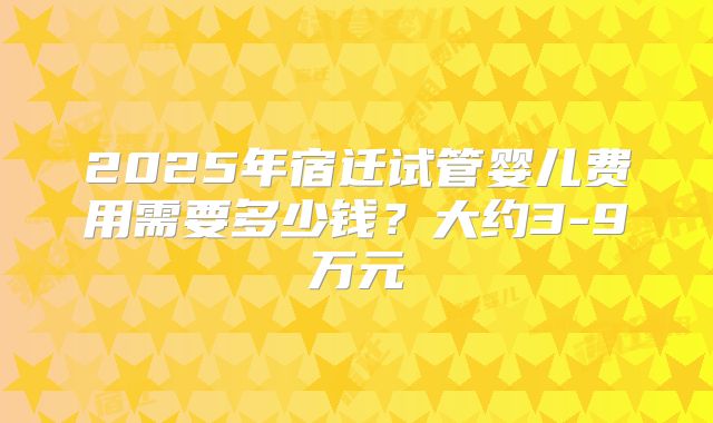 2025年宿迁试管婴儿费用需要多少钱？大约3-9万元