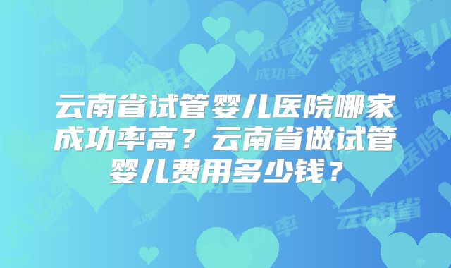 云南省试管婴儿医院哪家成功率高？云南省做试管婴儿费用多少钱？