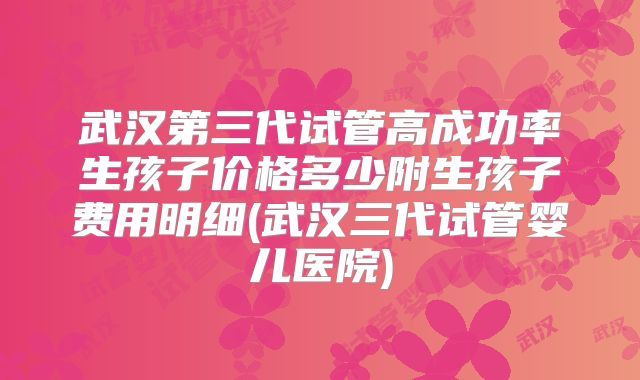 武汉第三代试管高成功率生孩子价格多少附生孩子费用明细(武汉三代试管婴儿医院)