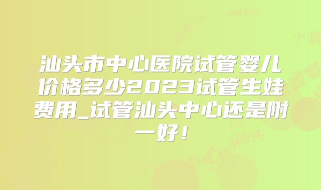 汕头市中心医院试管婴儿价格多少2023试管生娃费用_试管汕头中心还是附一好！