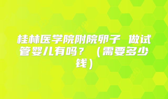 桂林医学院附院卵子 做试管婴儿有吗？（需要多少钱）