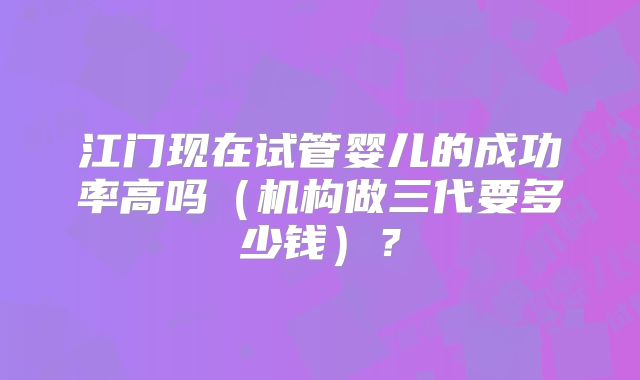 江门现在试管婴儿的成功率高吗（机构做三代要多少钱）？