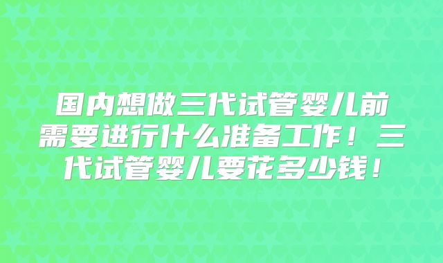 国内想做三代试管婴儿前需要进行什么准备工作！三代试管婴儿要花多少钱！