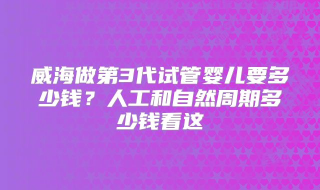 威海做第3代试管婴儿要多少钱？人工和自然周期多少钱看这