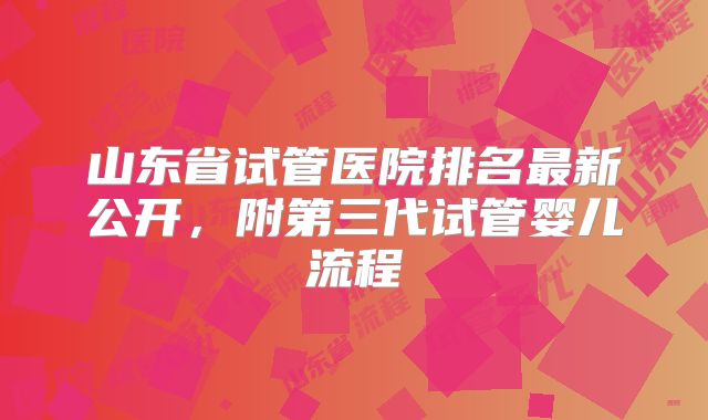 山东省试管医院排名最新公开，附第三代试管婴儿流程