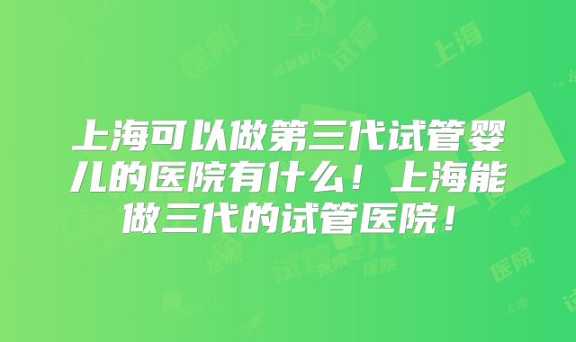 上海可以做第三代试管婴儿的医院有什么！上海能做三代的试管医院！