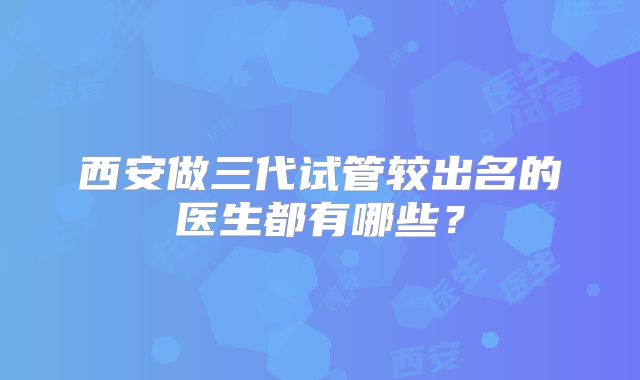西安做三代试管较出名的医生都有哪些?