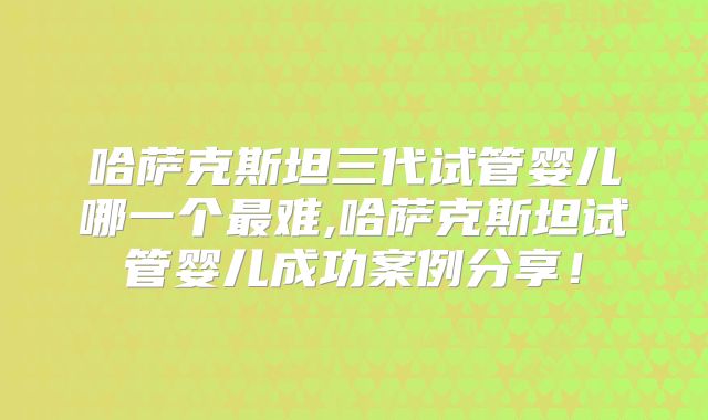 哈萨克斯坦三代试管婴儿哪一个最难,哈萨克斯坦试管婴儿成功案例分享！