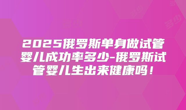 2025俄罗斯单身做试管婴儿成功率多少-俄罗斯试管婴儿生出来健康吗!