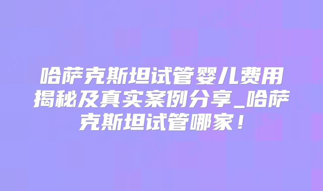 哈萨克斯坦试管婴儿费用揭秘及真实案例分享_哈萨克斯坦试管哪家！