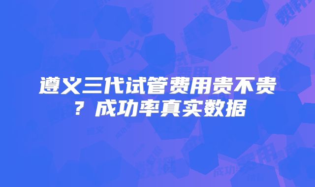 遵义三代试管费用贵不贵？成功率真实数据