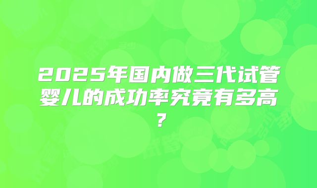 2025年国内做三代试管婴儿的成功率究竟有多高？