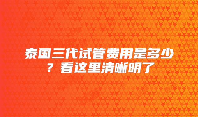泰国三代试管费用是多少？看这里清晰明了