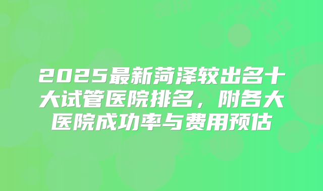 2025最新菏泽较出名十大试管医院排名，附各大医院成功率与费用预估