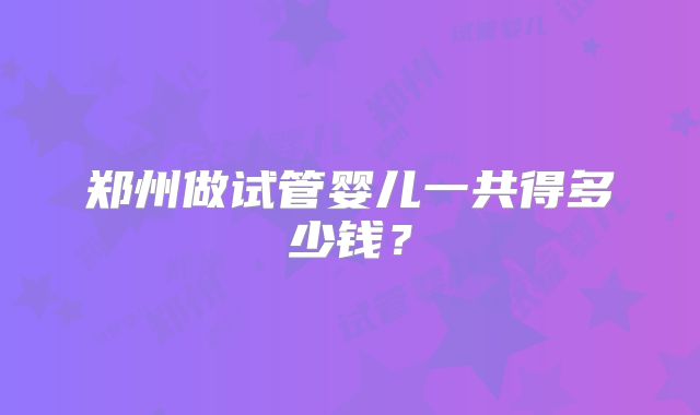 郑州做试管婴儿一共得多少钱？