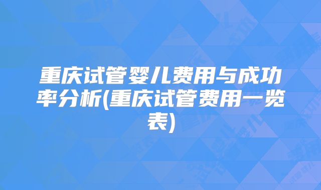 重庆试管婴儿费用与成功率分析(重庆试管费用一览表)