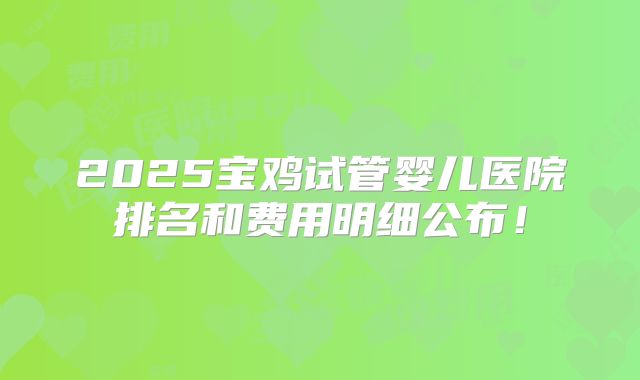 2025宝鸡试管婴儿医院排名和费用明细公布!