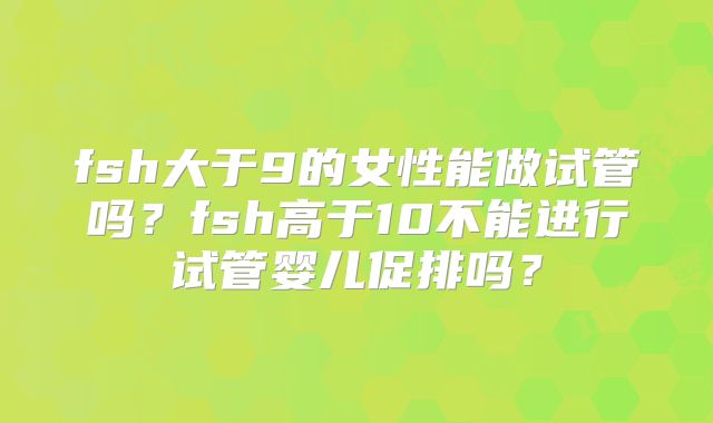 fsh大于9的女性能做试管吗?fsh高于10不能进行试管婴儿促排吗?