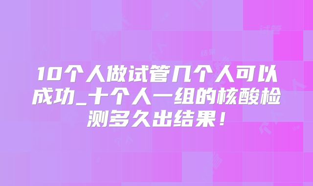 10个人做试管几个人可以成功_十个人一组的核酸检测多久出结果！