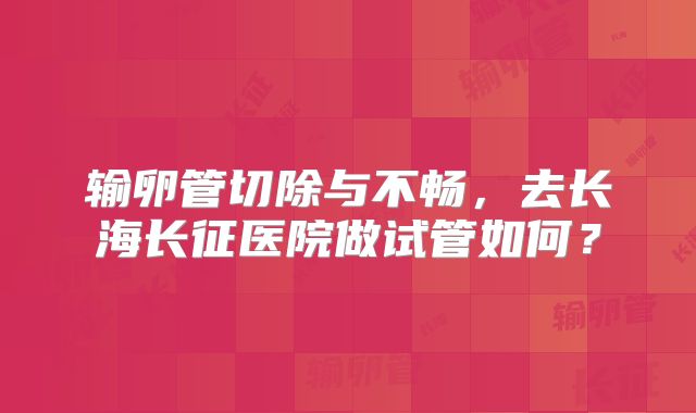输卵管切除与不畅，去长海长征医院做试管如何？