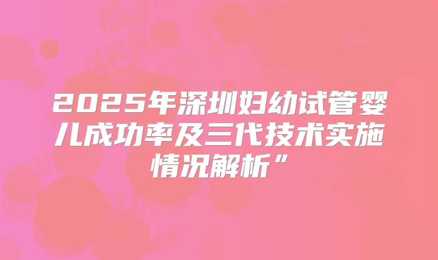 2025年深圳妇幼试管婴儿成功率及三代技术实施情况解析”