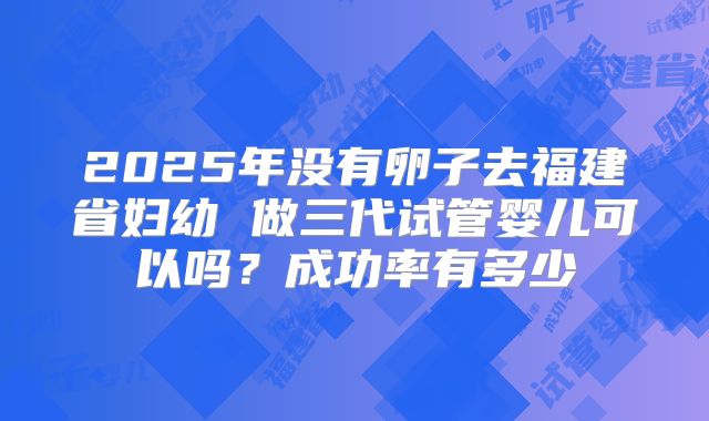 2025年没有卵子去福建省妇幼 做三代试管婴儿可以吗？成功率有多少