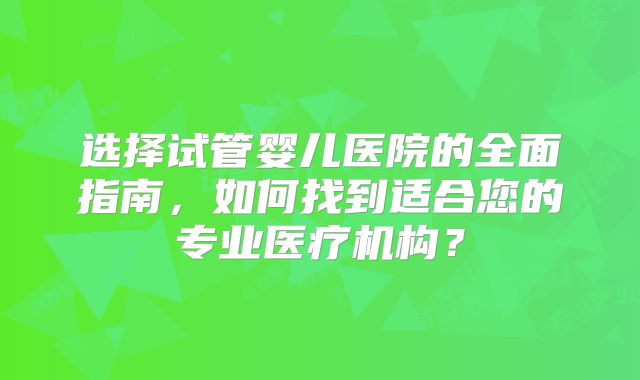 选择试管婴儿医院的全面指南,如何找到适合您的专业医疗机构?