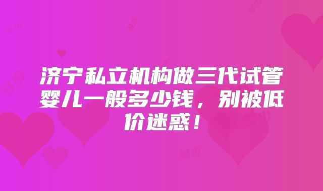 济宁私立机构做三代试管婴儿一般多少钱，别被低价迷惑！