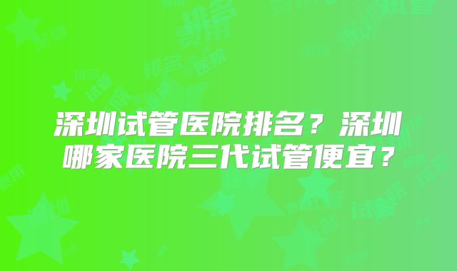 深圳试管医院排名?深圳哪家医院三代试管便宜?
