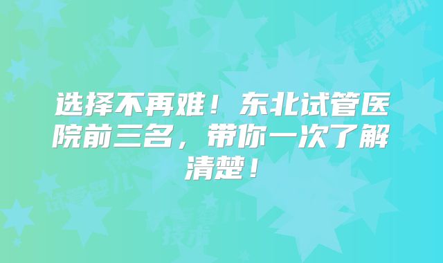 选择不再难！东北试管医院前三名，带你一次了解清楚！