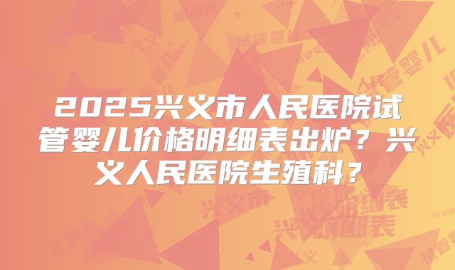 2025兴义市人民医院试管婴儿价格明细表出炉?兴义人民医院生殖科?