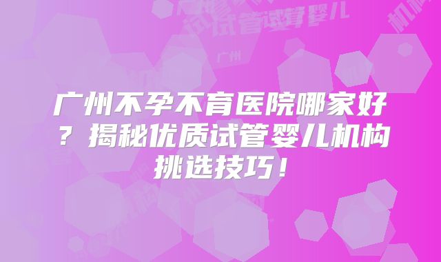 广州不孕不育医院哪家好?揭秘优质试管婴儿机构挑选技巧!