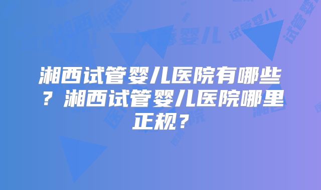 湘西试管婴儿医院有哪些？湘西试管婴儿医院哪里正规？