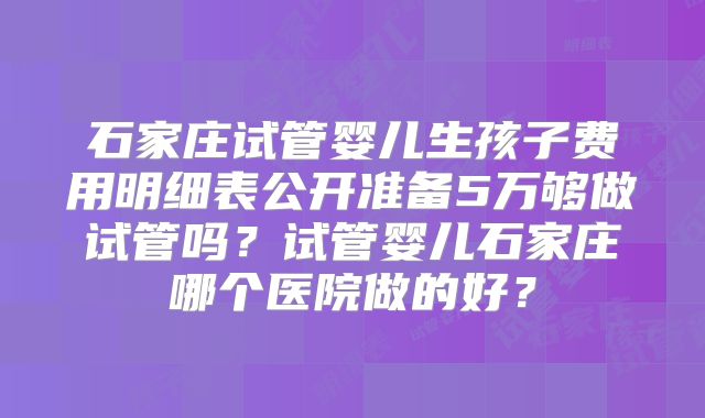 石家庄试管婴儿生孩子费用明细表公开准备5万够做试管吗?试管婴儿石家庄哪个医院做的好?