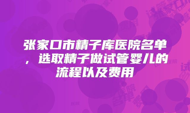 张家口市精子库医院名单，选取精子做试管婴儿的流程以及费用