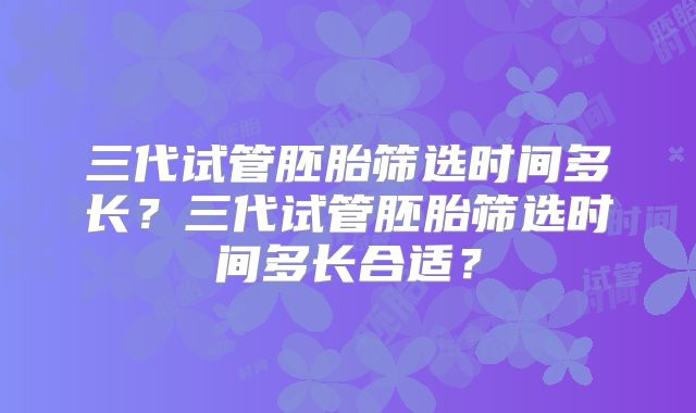 三代试管胚胎筛选时间多长?三代试管胚胎筛选时间多长合适?