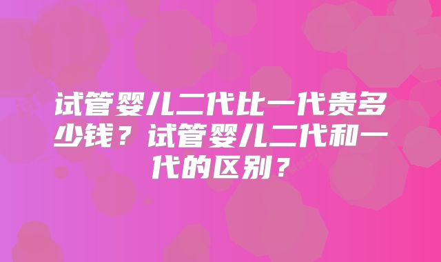 试管婴儿二代比一代贵多少钱？试管婴儿二代和一代的区别？