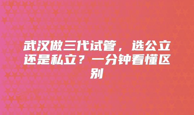 武汉做三代试管，选公立还是私立？一分钟看懂区别
