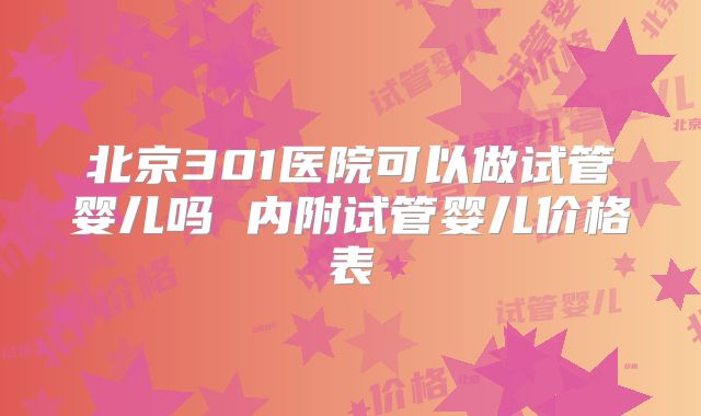 北京301医院可以做试管婴儿吗 内附试管婴儿价格表