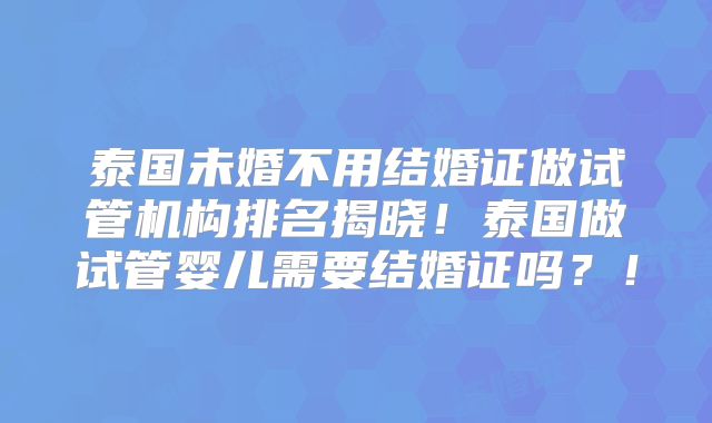 泰国未婚不用结婚证做试管机构排名揭晓！泰国做试管婴儿需要结婚证吗？！