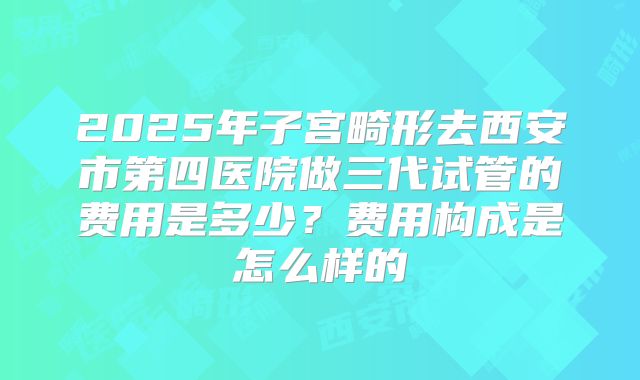 2025年子宫畸形去西安市第四医院做三代试管的费用是多少?费用构成是怎么样的