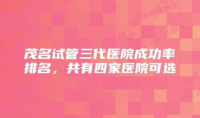 茂名试管三代医院成功率排名，共有四家医院可选
