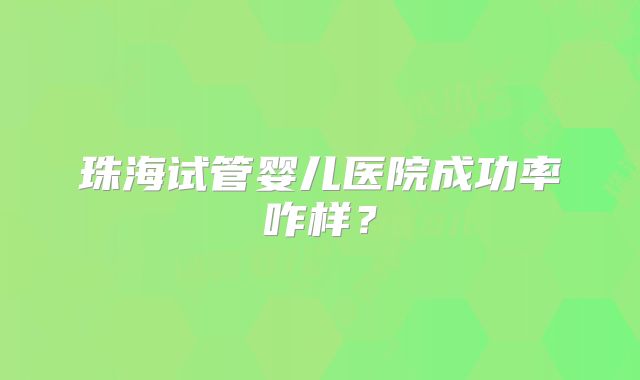 珠海试管婴儿医院成功率咋样?