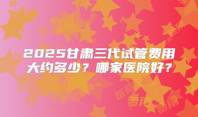 2025甘肃三代试管费用大约多少？哪家医院好？