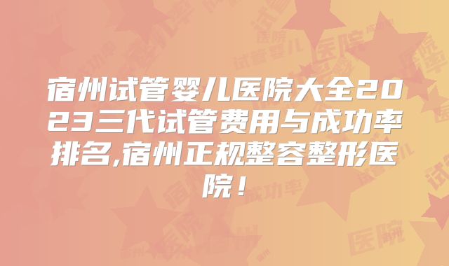 宿州试管婴儿医院大全2023三代试管费用与成功率排名,宿州正规整容整形医院！