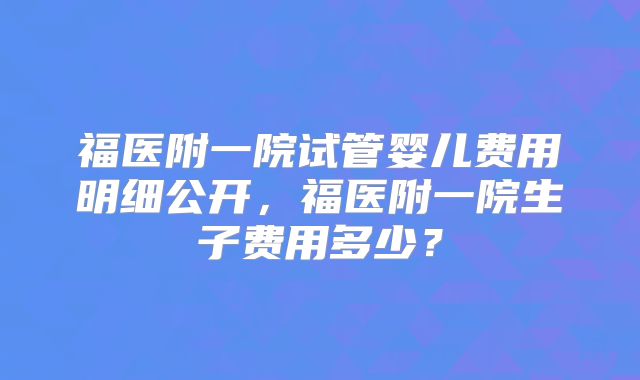 福医附一院试管婴儿费用明细公开，福医附一院生子费用多少？